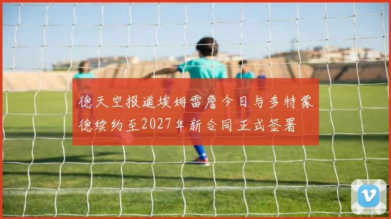 德天空报道埃姆雷詹今日与多特蒙德续约至2027年新合同正式签署