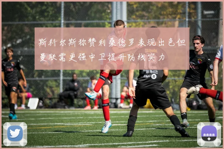 斯科尔斯称赞利桑德罗表现出色但曼联需更强中卫提升防线实力