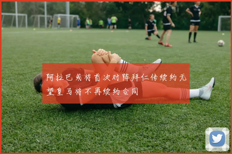 阿拉巴或将首次对阵拜仁传续约无望皇马将不再续约合同