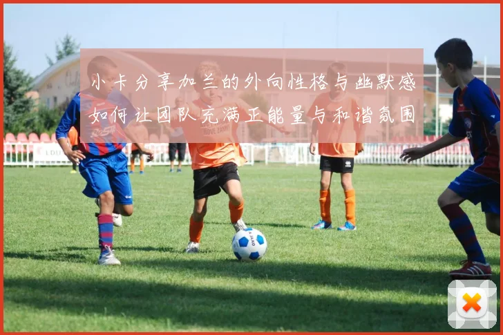 小卡分享加兰的外向性格与幽默感如何让团队充满正能量与和谐氛围