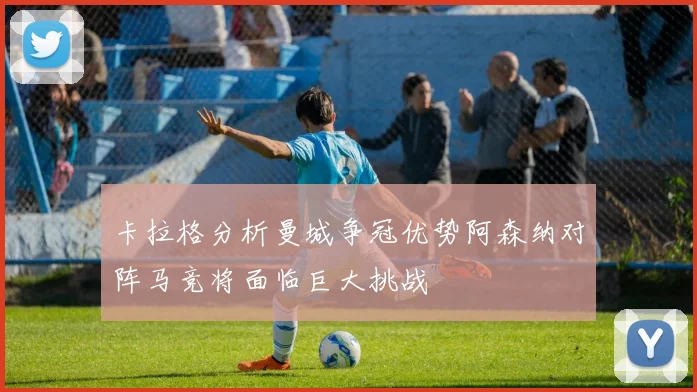 卡拉格分析曼城争冠优势阿森纳对阵马竞将面临巨大挑战