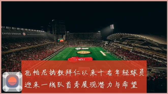 孔帕尼执教拜仁以来十名年轻球员迎来一线队首秀展现潜力与希望