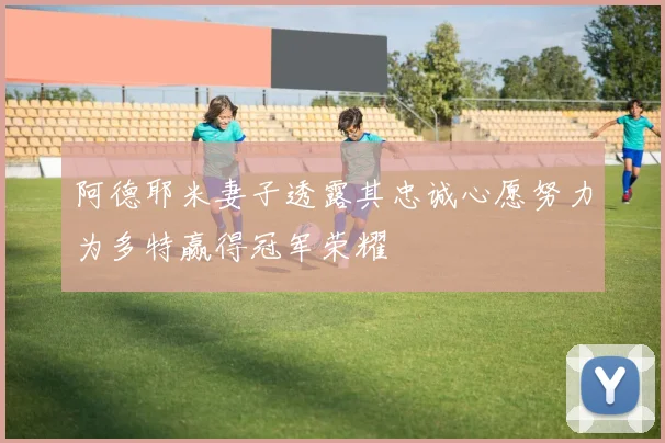 阿德耶米妻子透露其忠诚心愿努力为多特赢得冠军荣耀