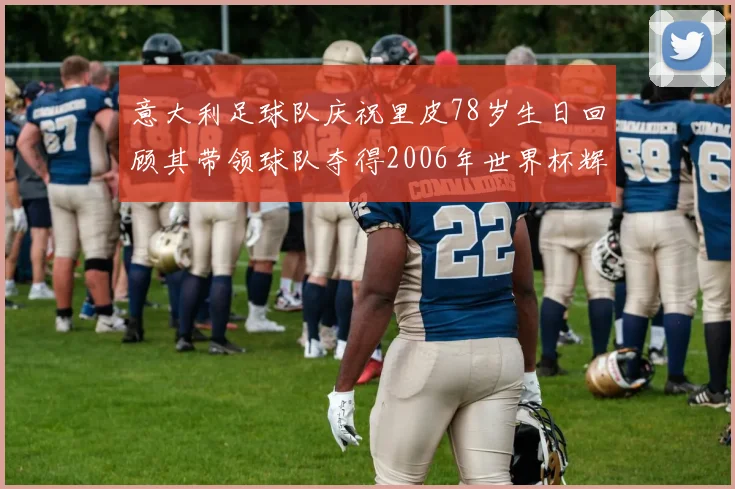 意大利足球队庆祝里皮78岁生日回顾其带领球队夺得2006年世界杯辉煌历程