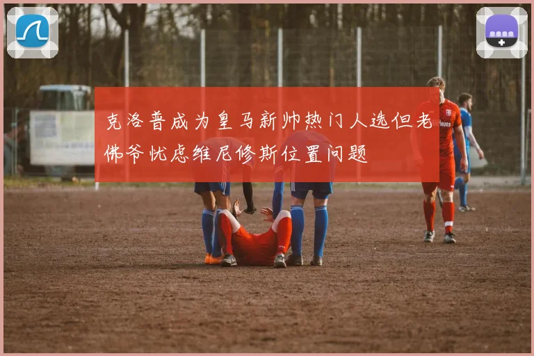克洛普成为皇马新帅热门人选但老佛爷忧虑维尼修斯位置问题