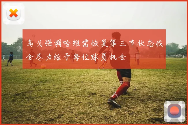 乌戈强调哈维需恢复第三节状态我会尽力给予每位球员机会