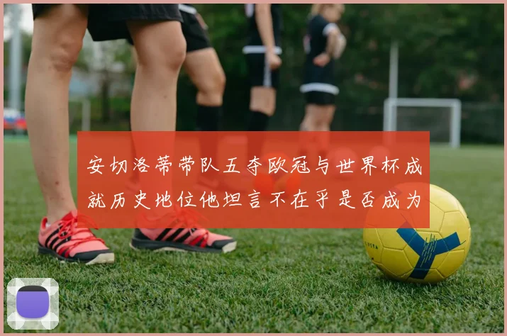 安切洛蒂带队五夺欧冠与世界杯成就历史地位他坦言不在乎是否成为第一人