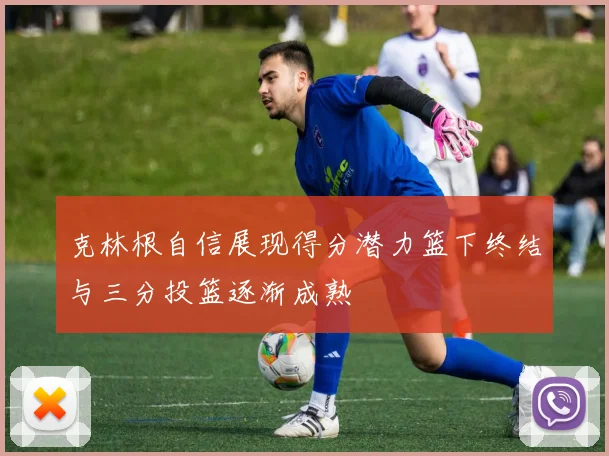 克林根自信展现得分潜力篮下终结与三分投篮逐渐成熟