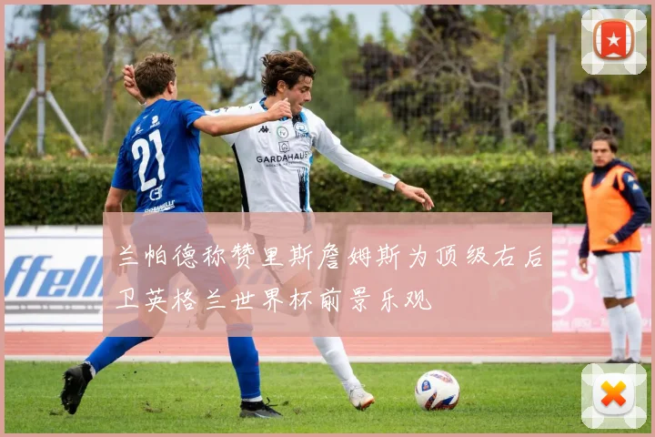 兰帕德称赞里斯詹姆斯为顶级右后卫英格兰世界杯前景乐观
