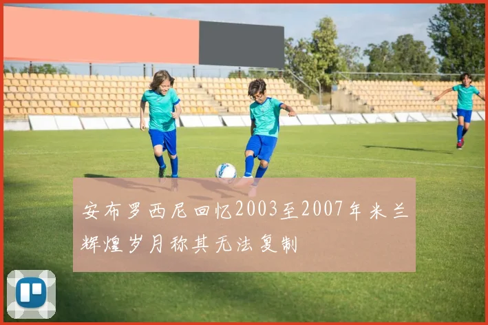 安布罗西尼回忆2003至2007年米兰辉煌岁月称其无法复制