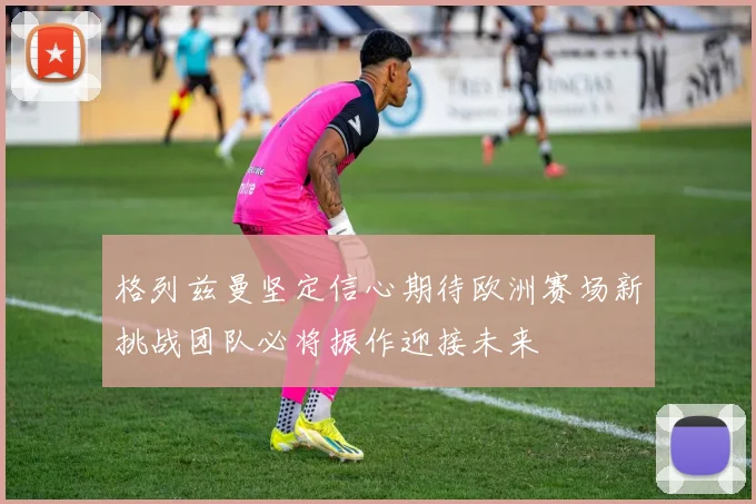 格列兹曼坚定信心期待欧洲赛场新挑战团队必将振作迎接未来